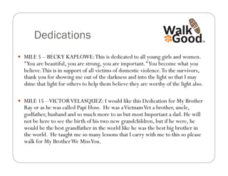Dedications
  MILE 5 – BECKY KAPLOWE: This is dedicated to all young girls and women.
  "You are beautiful, you are strong, you are important." You become what you
  believe. This is in support of all victims of domestic violence. To the survivors,
  thank you for showing me out of the darkness and into the light so that I may
  shine that light for others to help them believe they are worthy of the light also.

  MILE 15 – VICTOR VELASQUEZ: I would like this Dedication for My Brother
  Ray or as he was called Papi Hoss. He was a Vietnam Vet a brother, uncle,
  godfather, husband and so much more to us but most Important a dad. He will
  not be here to see the birth of his two new grandchildren, but if he were, he
  would be the best grandfather in the world like he was the best big brother in
  the world. He taught me so many lessons that I carry with me to this so please
  walk for My Brother We Miss You.
 