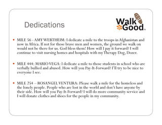 Dedications
  MILE 56 - AMY WERTHEIM: I dedicate a mile to the troops in Afghanistan and
  now in Africa. If not for those brave men and women, the ground we walk on
  would not be there for us. God bless them! How will I pay it forward? I will
  continue to visit nursing homes and hospitals with my Therapy Dog, Dozer.

  MILE 444: MARIO VEGA: I dedicate a mile to those students in school who are
  verbally bullied and abused. How will you Pay-It-Forward? I’ll try to be nice to
  everyone I see.

  MILE 254 – ROSANGEL VENTURA: Please walk a mile for the homeless and
  the lonely people. People who are lost in the world and don’t have anyone by
  their side. How will you Pay-It-Forward? I will do more community service and
  I will donate clothes and shoes for the people in my community.
 