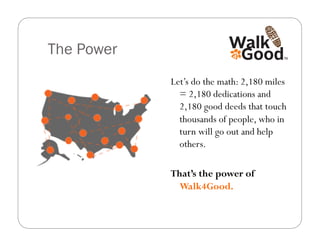 The Power
            Let’s do the math: 2,180 miles
              = 2,180 dedications and
              2,180 good deeds that touch
              thousands of people, who in
              turn will go out and help
              others.

            That’s the power of
              Walk4Good.
 