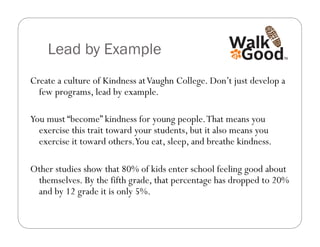 Lead by Example
Create a culture of Kindness at Vaughn College. Don’t just develop a
  few programs, lead by example.

You must “become” kindness for young people. That means you
  exercise this trait toward your students, but it also means you
  exercise it toward others.You eat, sleep, and breathe kindness.

Other studies show that 80% of kids enter school feeling good about
 themselves. By the fifth grade, that percentage has dropped to 20%
 and by 12 grade it is only 5%.
 