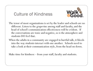 Culture of Kindness
The tenor of most organizations is set by the leader and schools are no
  different. Listen to the grapevine among staff and faculty, and the
  head of school’s communication effectiveness will be evident.  If
  the conversations are toxic and negative, so is the atmosphere and
  students DO feel that.
When the adults in a community are engaged in hurtful talk, it bleeds
  into the way students interact with one another.  Schools need to
  take a look at their communication style, from the head on down.

Make time for kindness – from your staff, faculty and students.
 