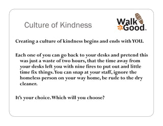 Culture of Kindness
Creating a culture of kindness begins and ends with YOU.

Each one of you can go back to your desks and pretend this
  was just a waste of two hours, that the time away from
  your desks left you with nine fires to put out and little
  time fix things. You can snap at your staff, ignore the
  homeless person on your way home, be rude to the dry
  cleaner.

It’s your choice. Which will you choose?
 