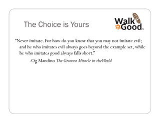 The Choice is Yours
“Never imitate. For how do you know that you may not imitate evil;
  and he who imitates evil always goes beyond the example set, while
  he who imitates good always falls short.”
       -Og Mandino The Greatest Miracle in theWorld
 