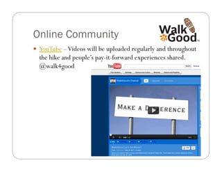 Online Community
  YouTube – Videos will be uploaded regularly and throughout
  the hike and people’s pay-it-forward experiences shared.
  @walk4good
 