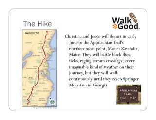 The Hike
           Christine and Jessie will depart in early
             June to the Appalachian Trail's
             northernmost point, Mount Katahdin,
             Maine. They will battle black flies,
             ticks, raging stream crossings, every
             imaginable kind of weather on their
             journey, but they will walk
             continuously until they reach Springer
             Mountain in Georgia.
 