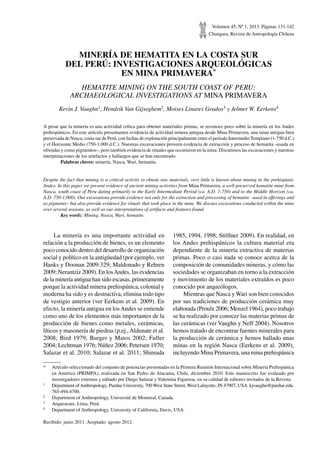 Volumen 45, Nº 1, 2013. Páginas 131-142
Chungara, Revista de Antropología Chilena
MINERÍA de HEMATITA EN LA COSTA SUR
DEL PERÚ: INVESTIGACIONES ARQUEOLÓGICAS
EN MINA PRIMAVERA*
HEMATITE MINING ON THE SOUTH COAST OF PERU:
ARCHAEOLOGICAL INVESTIGATIONS AT MINA PRIMAVERA
Kevin J. Vaughn1, Hendrik Van Gijseghem2, Moises Linares Grados3 y Jelmer W. Eerkens4
A pesar que la minería es una actividad crítica para obtener materiales primas, se reconoce poco sobre la minería en los Andes
prehispánicos. En este artículo presentamos evidencia de actividad minera antigua desde Mina Primavera, una mina antigua bien
preservada de Nasca, costa sur de Perú, con fechas de explotación principalmente entre el periodo Intermedio Temprano (1-750 d.C.)
y el Horizonte Medio (750-1.000 d.C.). Nuestras excavaciones proveen evidencia de extracción y proceso de hematita –usada en
ofrendas y como pigmentos–, pero también evidencia de rituales que occurieron en la mina. Discutimos las excavaciones y nuestras
interpretaciones de los artefactos y hallazgos que se han encontrado.
	 Palabras claves: minería, Nasca, Wari, hematita.
Despite the fact that mining is a critical activity to obtain raw materials, very little is known about mining in the prehispanic
Andes. In this paper we present evidence of ancient mining activities from Mina Primavera, a well-preserved hematite mine from
Nasca, south coast of Peru dating primarily to the Early Intermediate Period (ca. A.D. 1-750) and to the Middle Horizon (ca.
A.D. 750-1,000). Our excavations provide evidence not only for the extraction and processing of hematite –used in offerings and
as pigments– but also provide evidence for rituals that took place in the mine. We discuss excavations conducted within the mine
over several seasons, as well as our interpretations of artifacts and features found.
	 Key words: Mining, Nasca, Wari, hematite.
*	 Artículo seleccionado del conjunto de ponencias presentadas en la Primera Reunión Internacional sobre Minería Prehispánica
en América (PRIMPA), realizada en San Pedro de Atacama, Chile, diciembre 2010. Este manuscrito fue evaluado por
investigadores externos y editado por Diego Salazar y Valentina Figueroa, en su calidad de editores invitados de la Revista.
1	 Department ofAnthropology, Purdue University, 700 West State Street, West Lafayette, IN 47907, USA. kjvaughn@purdue.edu.
765-494-4700.
2	 Department of Anthropology, Université de Montreal, Canada.
3	 Arqueocare, Lima, Perú.
4	 Department of Anthropology, University of California, Davis, USA.
Recibido: junio 2011. Aceptado: agosto 2012.
La minería es una importante actividad en
relación a la producción de bienes, es un elemento
poco conocido dentro del desarrollo de organización
social y político en la antigüedad (por ejemplo, ver
Hanks y Doonan 2009:329; Maldonado y Rehren
2009; Nerantziz 2009). En losAndes, las evidencias
de la minería antigua han sido escasas, primeramente
porque la actividad minera prehispánica, colonial y
moderna ha sido y es destructiva, elimina todo tipo
de vestigio anterior (ver Eerkens et al. 2009). En
efecto, la minería antigua en losAndes se entiende
como uno de los elementos más importantes de la
producción de bienes como metales, cerámicas,
líticos y masonería de piedras (p.ej.,Aldunate et al.
2008; Bird 1979; Burger y Matos 2002; Fuller
2004; Lechtman 1976; Núñez 2006; Petersen 1970;
Salazar et al. 2010; Salazar et al. 2011; Shimada
1985, 1994, 1998; Stöllner 2009). En realidad, en
los Andes prehispánicos la cultura material era
dependiente de la minería extractiva de materias
primas. Poco o casi nada se conoce acerca de la
composición de comunidades mineras, y cómo las
sociedades se organizaban en torno a la extracción
y movimiento de los materiales extraídos es poco
conocido por arqueólogos.
Mientras que Nasca y Wari son bien conocidos
por sus tradiciones de producción cerámica muy
elaborada (Proulx 2006; Menzel 1964), poco trabajo
se ha realizado por conocer las materias primas de
las cerámicas (ver Vaughn y Neff 2004). Nosotros
hemos tratado de encontrar fuentes minerales para
la producción de cerámica y hemos hallado unas
minas en la región Nasca (Eerkens et al. 2009),
incluyendo Mina Primavera, una mina prehispánica
 