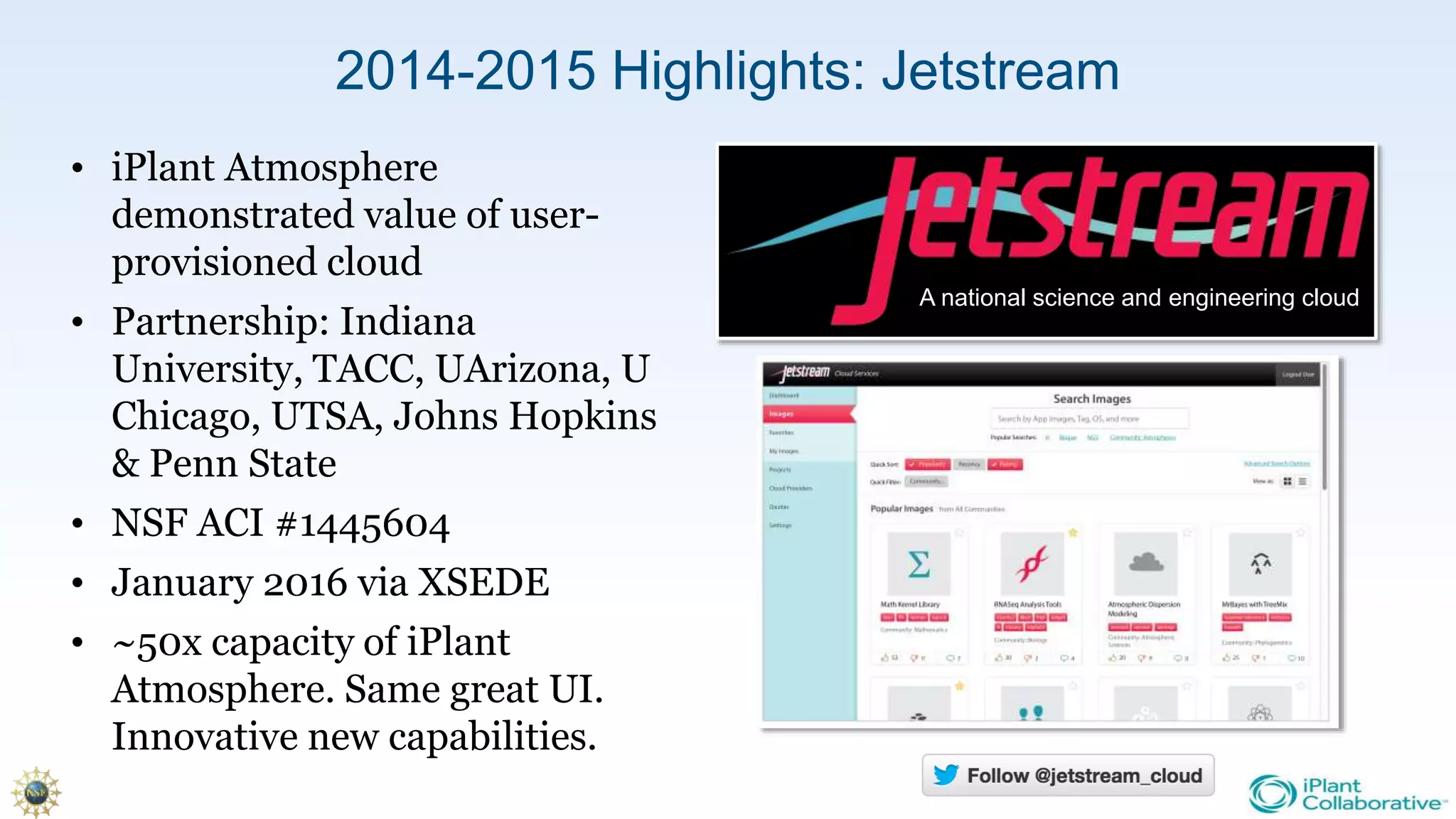 2014-2015 Highlights: Jetstream
• iPlant Atmosphere
demonstrated value of user-
provisioned cloud
• Partnership: Indiana
University, TACC, UArizona, U
Chicago, UTSA, Johns Hopkins
& Penn State
• NSF ACI #1445604
• January 2016 via XSEDE
• ~50x capacity of iPlant
Atmosphere. Same great UI.
Innovative new capabilities.
A national science and engineering cloud
 
