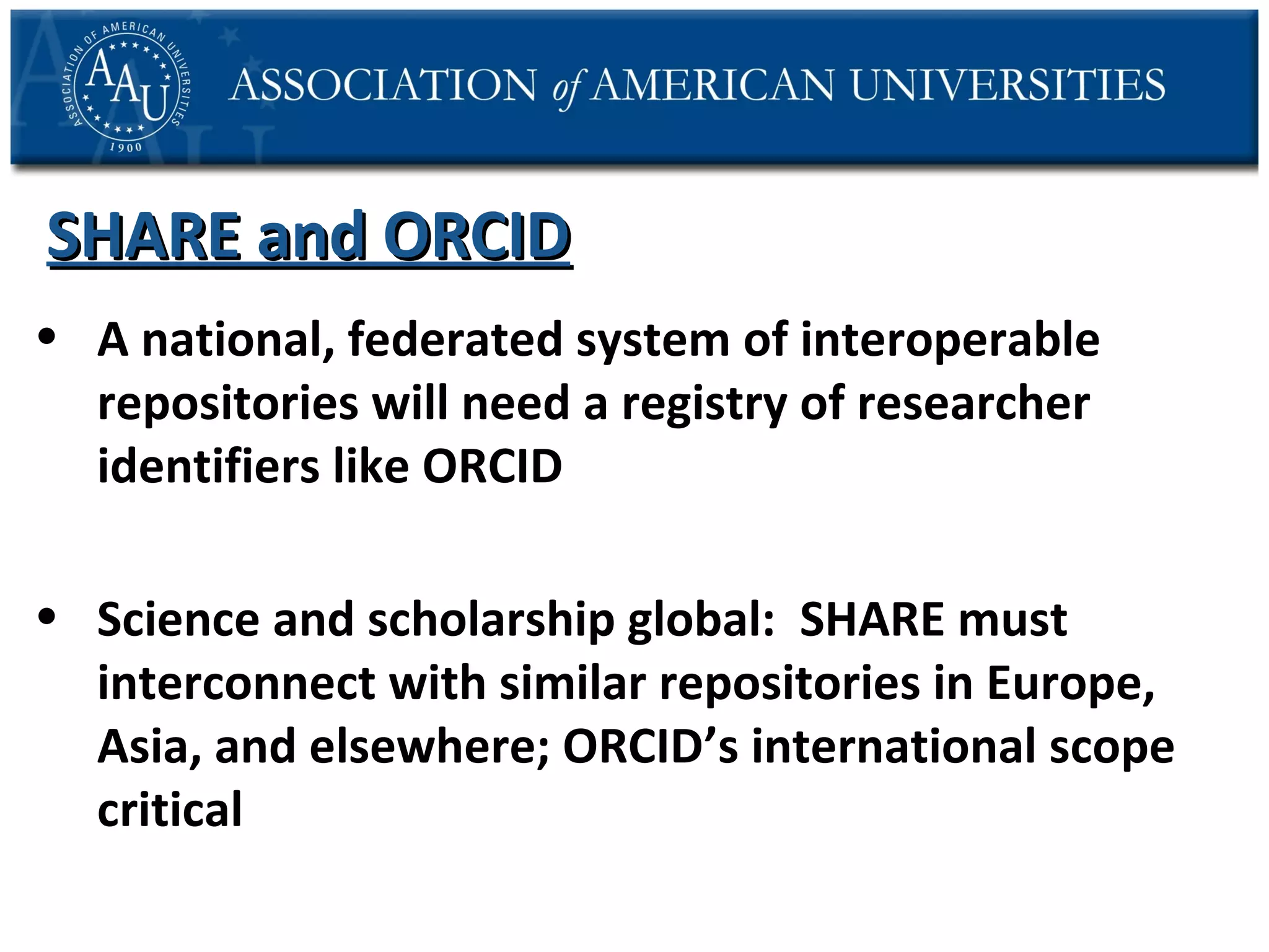 SHARE and ORCID
• A national, federated system of interoperable
repositories will need a registry of researcher
identifiers like ORCID
• Science and scholarship global: SHARE must
interconnect with similar repositories in Europe,
Asia, and elsewhere; ORCID’s international scope
critical

 
