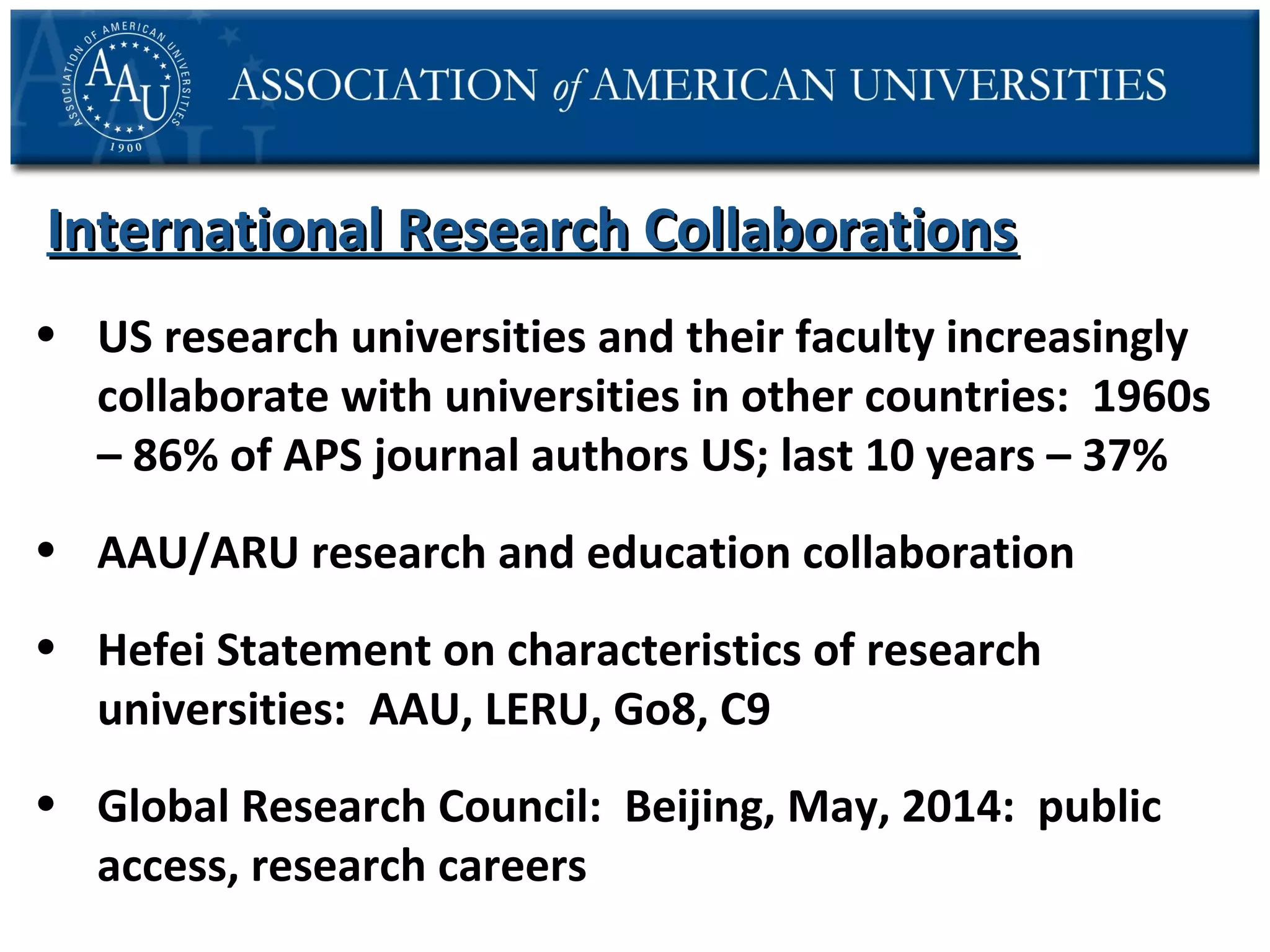 International Research Collaborations
• US research universities and their faculty increasingly
collaborate with universities in other countries: 1960s
– 86% of APS journal authors US; last 10 years – 37%
• AAU/ARU research and education collaboration
• Hefei Statement on characteristics of research
universities: AAU, LERU, Go8, C9
• Global Research Council: Beijing, May, 2014: public
access, research careers

 
