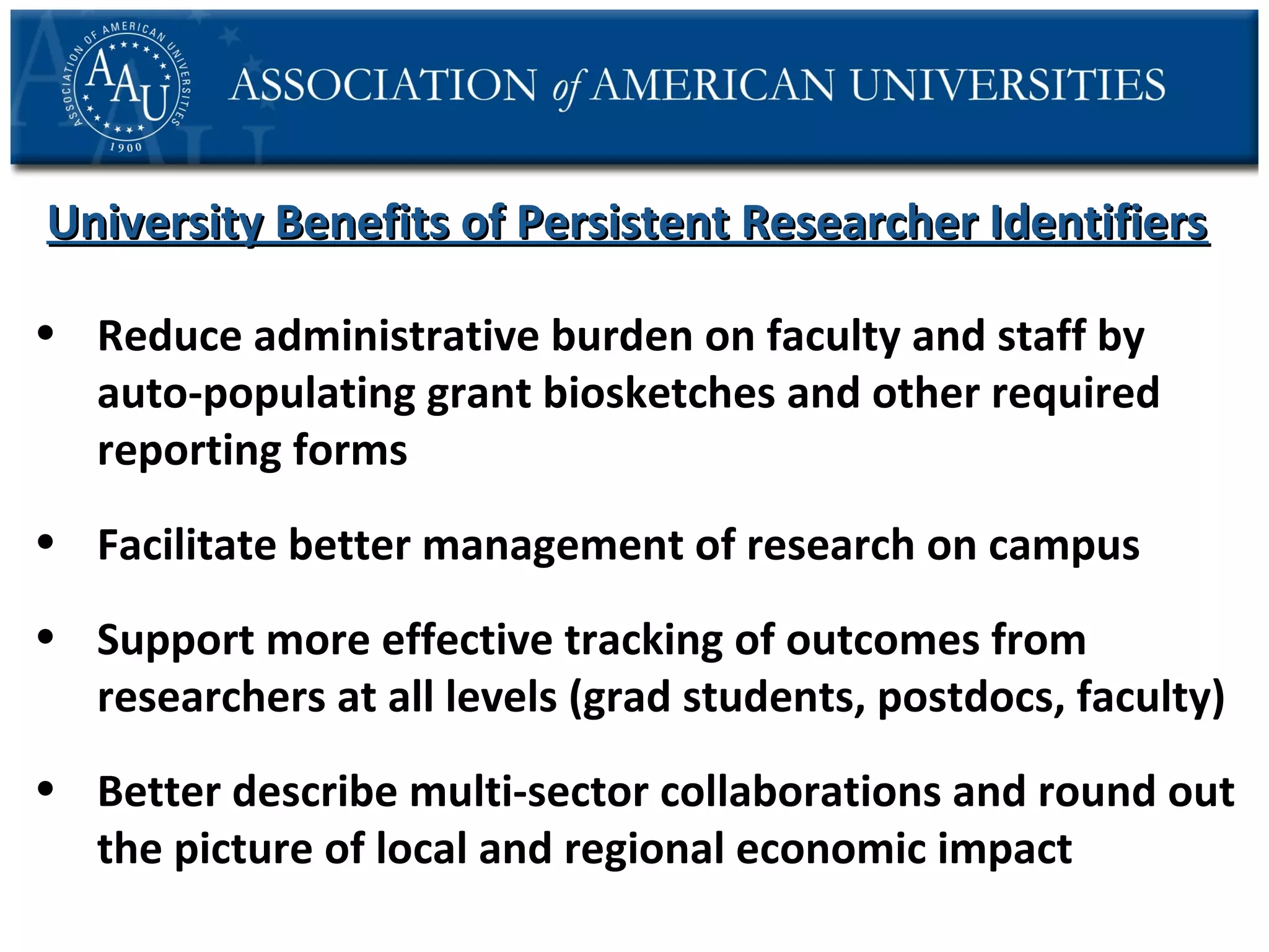 University Benefits of Persistent Researcher Identifiers
• Reduce administrative burden on faculty and staff by
auto-populating grant biosketches and other required
reporting forms
• Facilitate better management of research on campus
• Support more effective tracking of outcomes from
researchers at all levels (grad students, postdocs, faculty)
• Better describe multi-sector collaborations and round out
the picture of local and regional economic impact

 