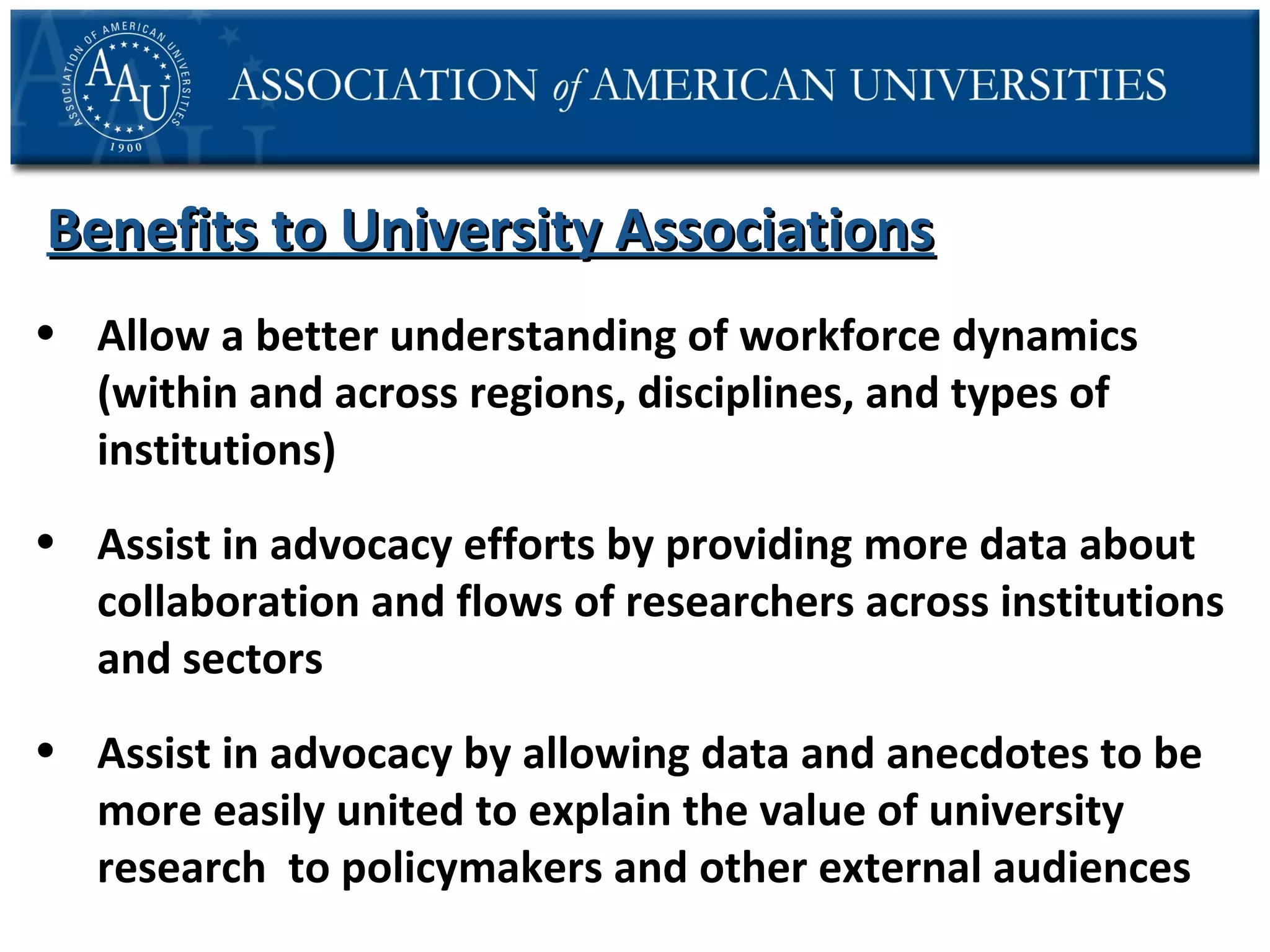 Benefits to University Associations
• Allow a better understanding of workforce dynamics
(within and across regions, disciplines, and types of
institutions)
• Assist in advocacy efforts by providing more data about
collaboration and flows of researchers across institutions
and sectors
• Assist in advocacy by allowing data and anecdotes to be
more easily united to explain the value of university
research to policymakers and other external audiences

 