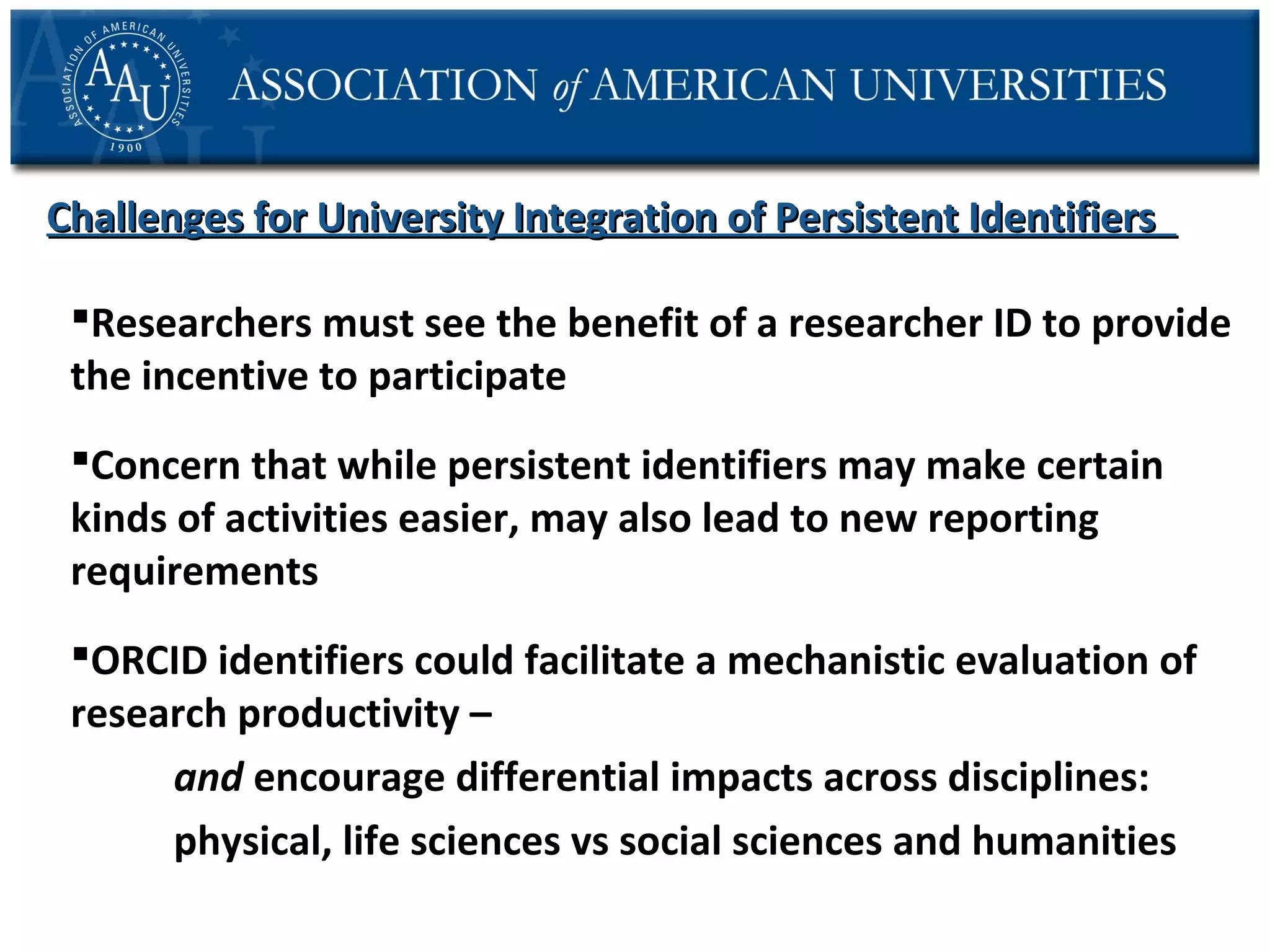Challenges for University Integration of Persistent Identifiers
Researchers must see the benefit of a researcher ID to provide
the incentive to participate
Concern that while persistent identifiers may make certain
kinds of activities easier, may also lead to new reporting
requirements
ORCID identifiers could facilitate a mechanistic evaluation of
research productivity –
and encourage differential impacts across disciplines:
physical, life sciences vs social sciences and humanities

 