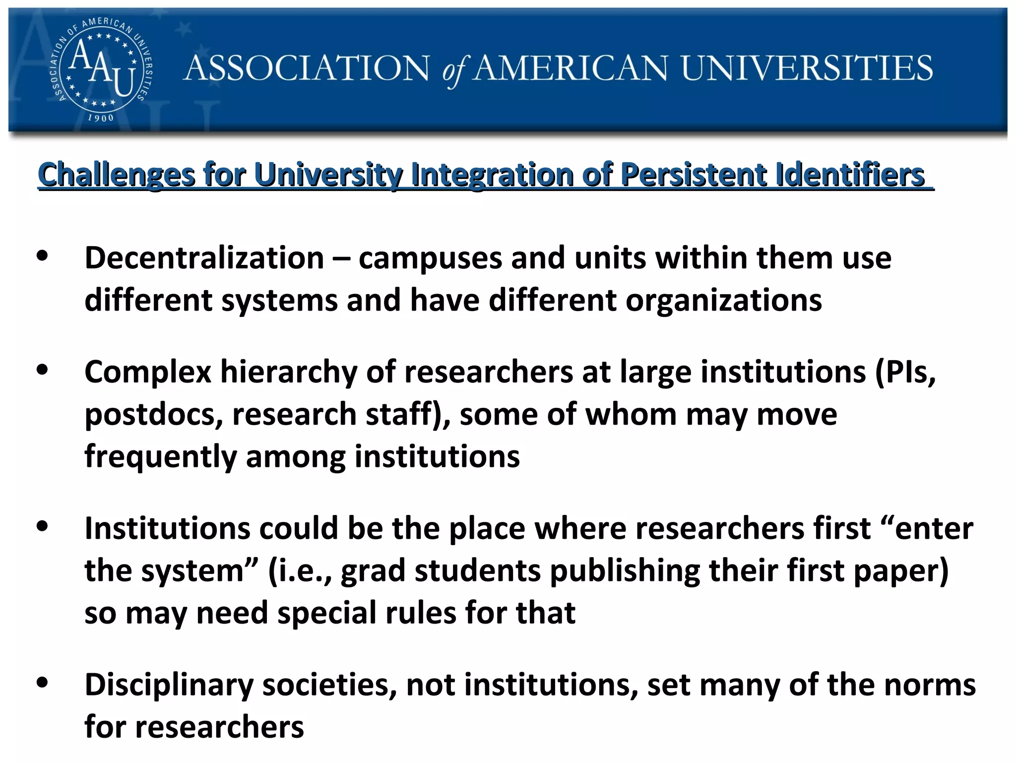 Challenges for University Integration of Persistent Identifiers
• Decentralization – campuses and units within them use
different systems and have different organizations
• Complex hierarchy of researchers at large institutions (PIs,
postdocs, research staff), some of whom may move
frequently among institutions
• Institutions could be the place where researchers first “enter
the system” (i.e., grad students publishing their first paper)
so may need special rules for that
• Disciplinary societies, not institutions, set many of the norms
for researchers

 