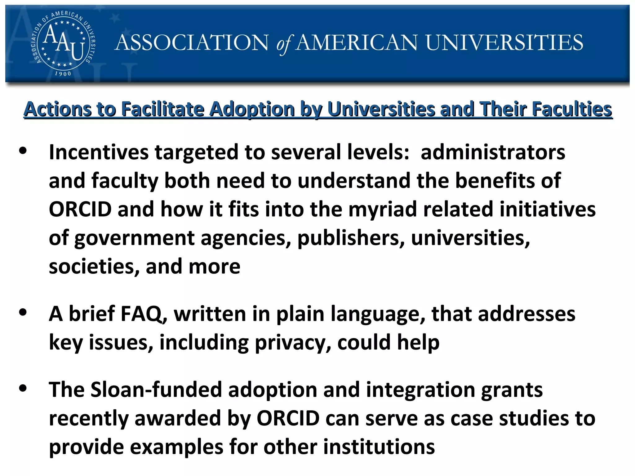 Actions to Facilitate Adoption by Universities and Their Faculties

• Incentives targeted to several levels: administrators
and faculty both need to understand the benefits of
ORCID and how it fits into the myriad related initiatives
of government agencies, publishers, universities,
societies, and more
• A brief FAQ, written in plain language, that addresses
key issues, including privacy, could help
• The Sloan-funded adoption and integration grants
recently awarded by ORCID can serve as case studies to
provide examples for other institutions

 