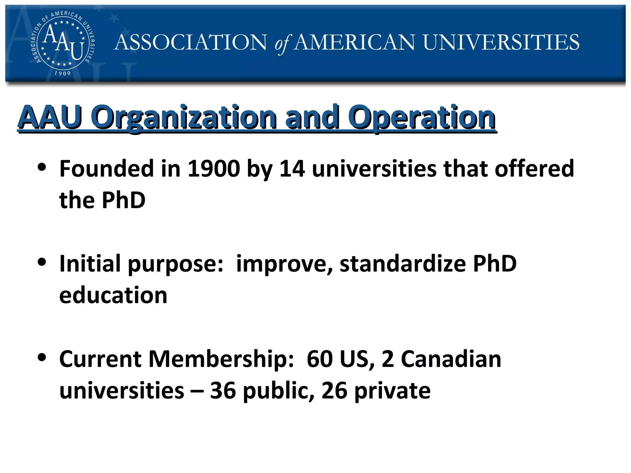 AAU Organization and Operation
• Founded in 1900 by 14 universities that offered
the PhD
• Initial purpose: improve, standardize PhD
education
• Current Membership: 60 US, 2 Canadian
universities – 36 public, 26 private

 