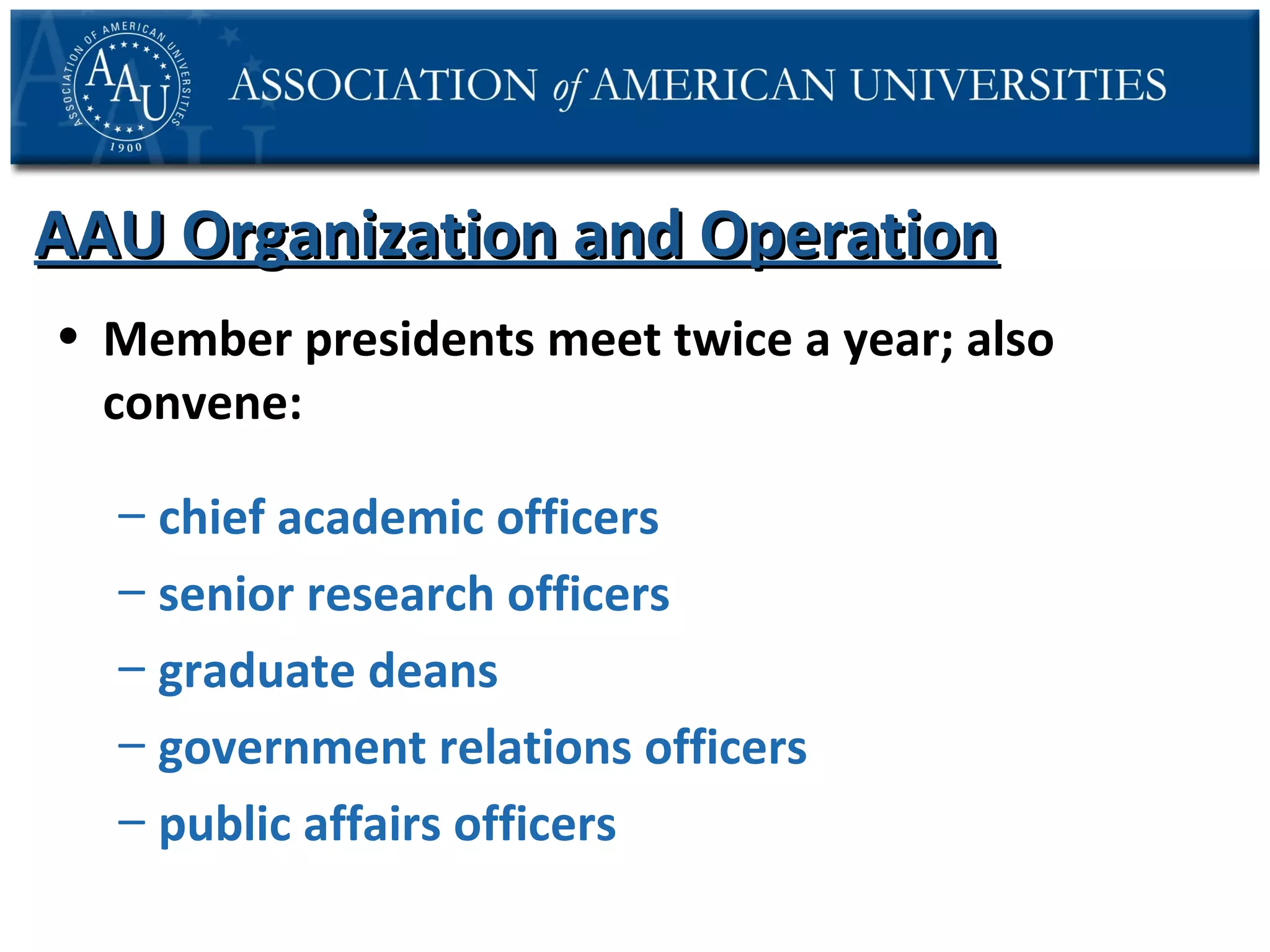 AAU Organization and Operation
• Member presidents meet twice a year; also
convene:
– chief academic officers
– senior research officers
– graduate deans
– government relations officers
– public affairs officers

 