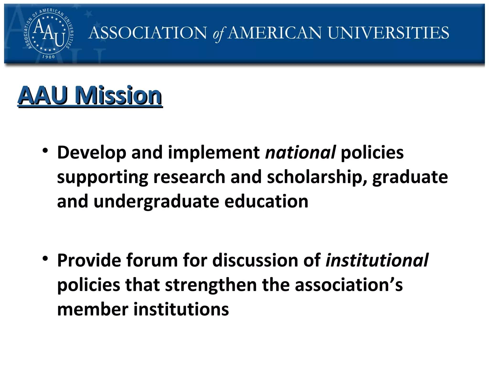 AAU Mission
• Develop and implement national policies
supporting research and scholarship, graduate
and undergraduate education
• Provide forum for discussion of institutional
policies that strengthen the association’s
member institutions

 