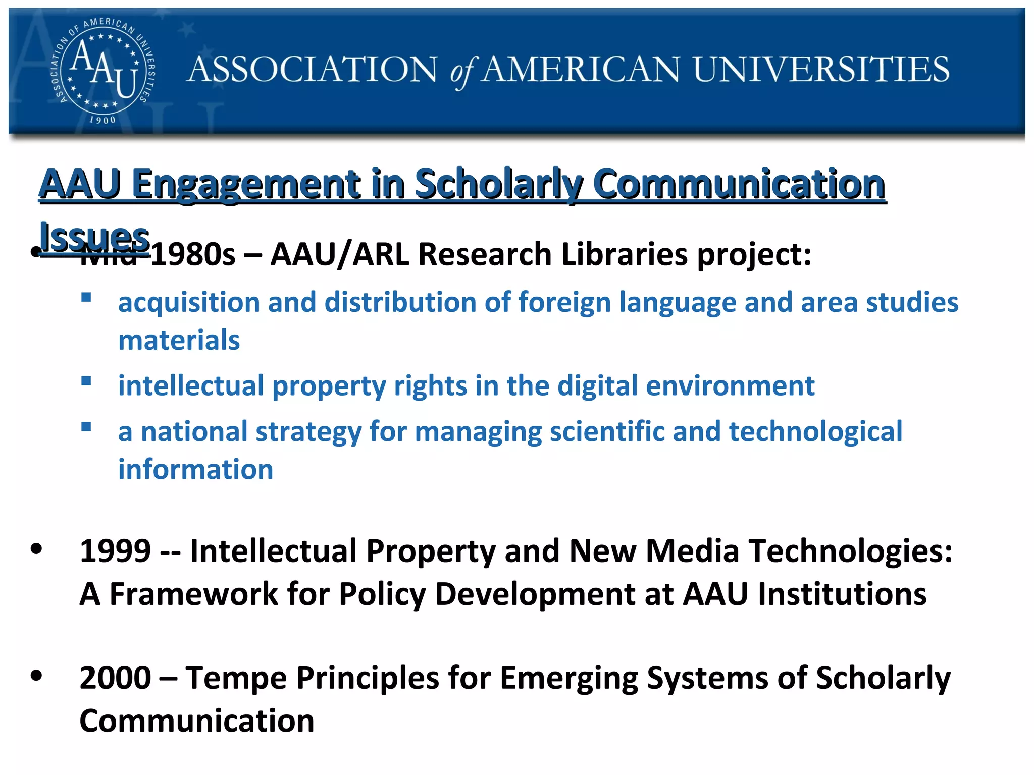 AAU Engagement in Scholarly Communication
Issues
• Mid-1980s – AAU/ARL Research Libraries project:
 acquisition and distribution of foreign language and area studies
materials
 intellectual property rights in the digital environment
 a national strategy for managing scientific and technological
information

• 1999 -- Intellectual Property and New Media Technologies:
A Framework for Policy Development at AAU Institutions
• 2000 – Tempe Principles for Emerging Systems of Scholarly
Communication

 