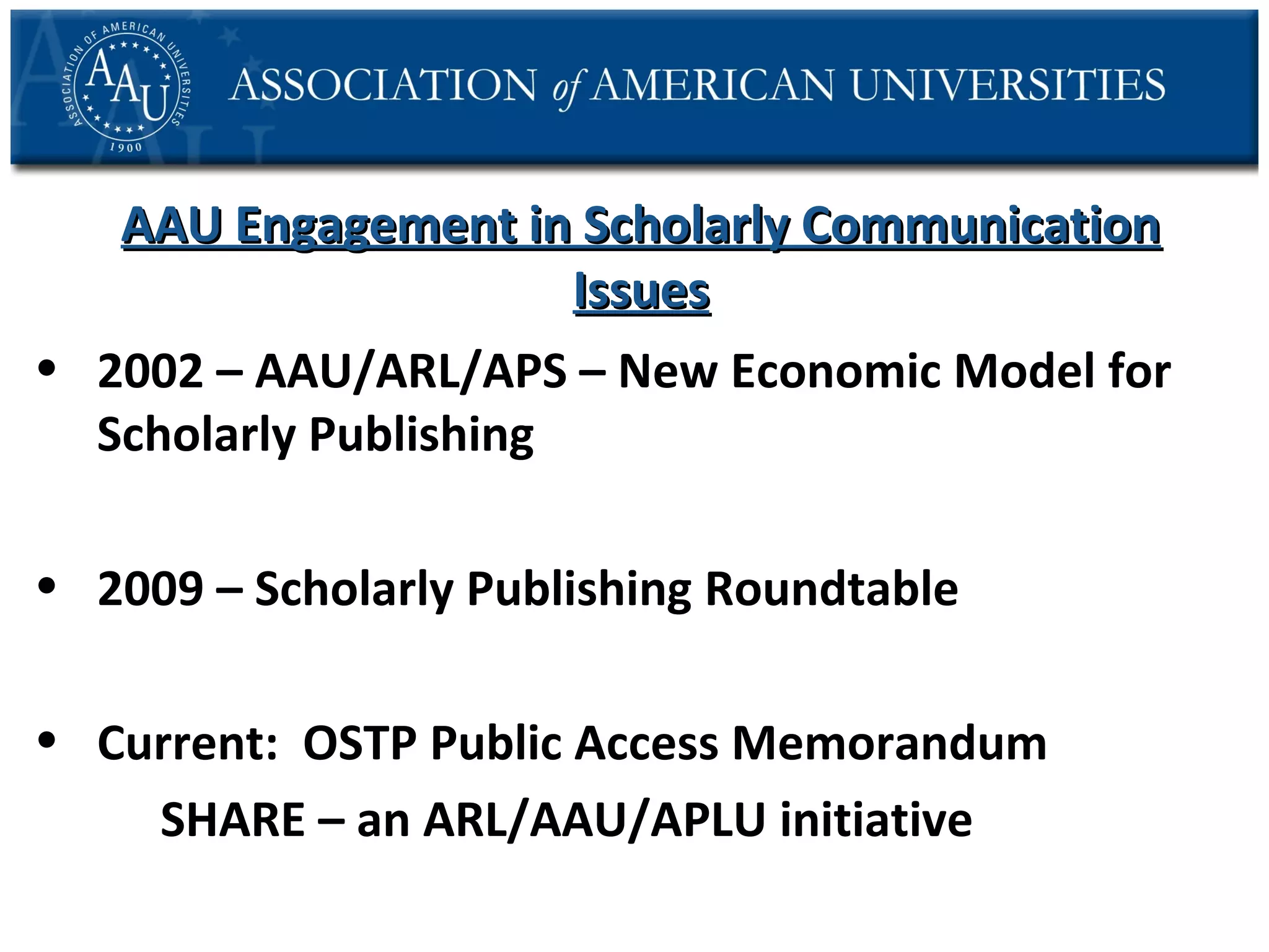 AAU Engagement in Scholarly Communication
Issues
• 2002 – AAU/ARL/APS – New Economic Model for
Scholarly Publishing
• 2009 – Scholarly Publishing Roundtable
• Current: OSTP Public Access Memorandum
SHARE – an ARL/AAU/APLU initiative

 