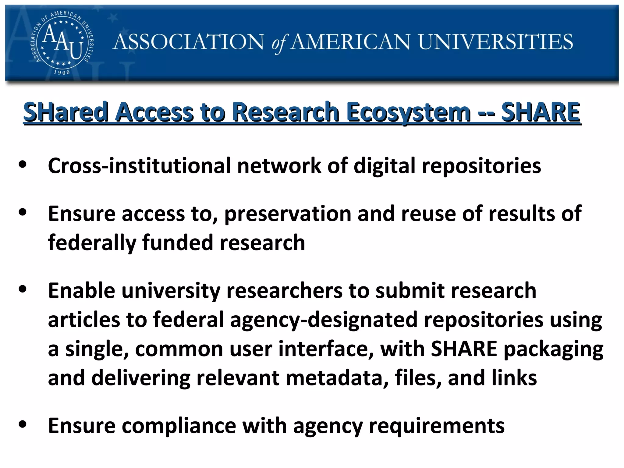 SHared Access to Research Ecosystem -- SHARE
• Cross-institutional network of digital repositories
• Ensure access to, preservation and reuse of results of
federally funded research
• Enable university researchers to submit research
articles to federal agency-designated repositories using
a single, common user interface, with SHARE packaging
and delivering relevant metadata, files, and links
• Ensure compliance with agency requirements

 