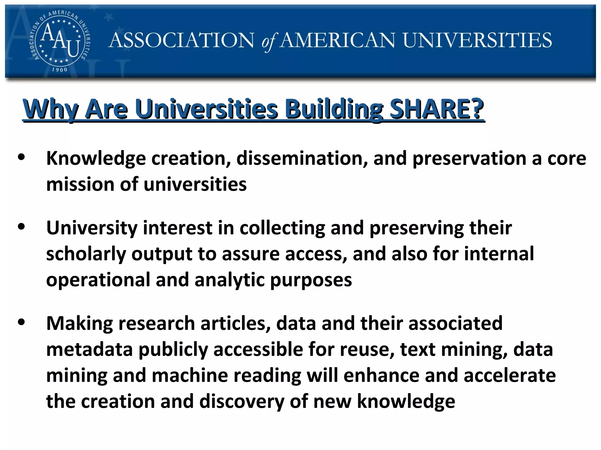 Why Are Universities Building SHARE?
• Knowledge creation, dissemination, and preservation a core
mission of universities
• University interest in collecting and preserving their
scholarly output to assure access, and also for internal
operational and analytic purposes
• Making research articles, data and their associated
metadata publicly accessible for reuse, text mining, data
mining and machine reading will enhance and accelerate
the creation and discovery of new knowledge

 