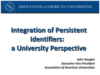Integration of Persistent
Identifiers:
a University Perspective
John Vaughn
Executive Vice President
Association of American Universities

 