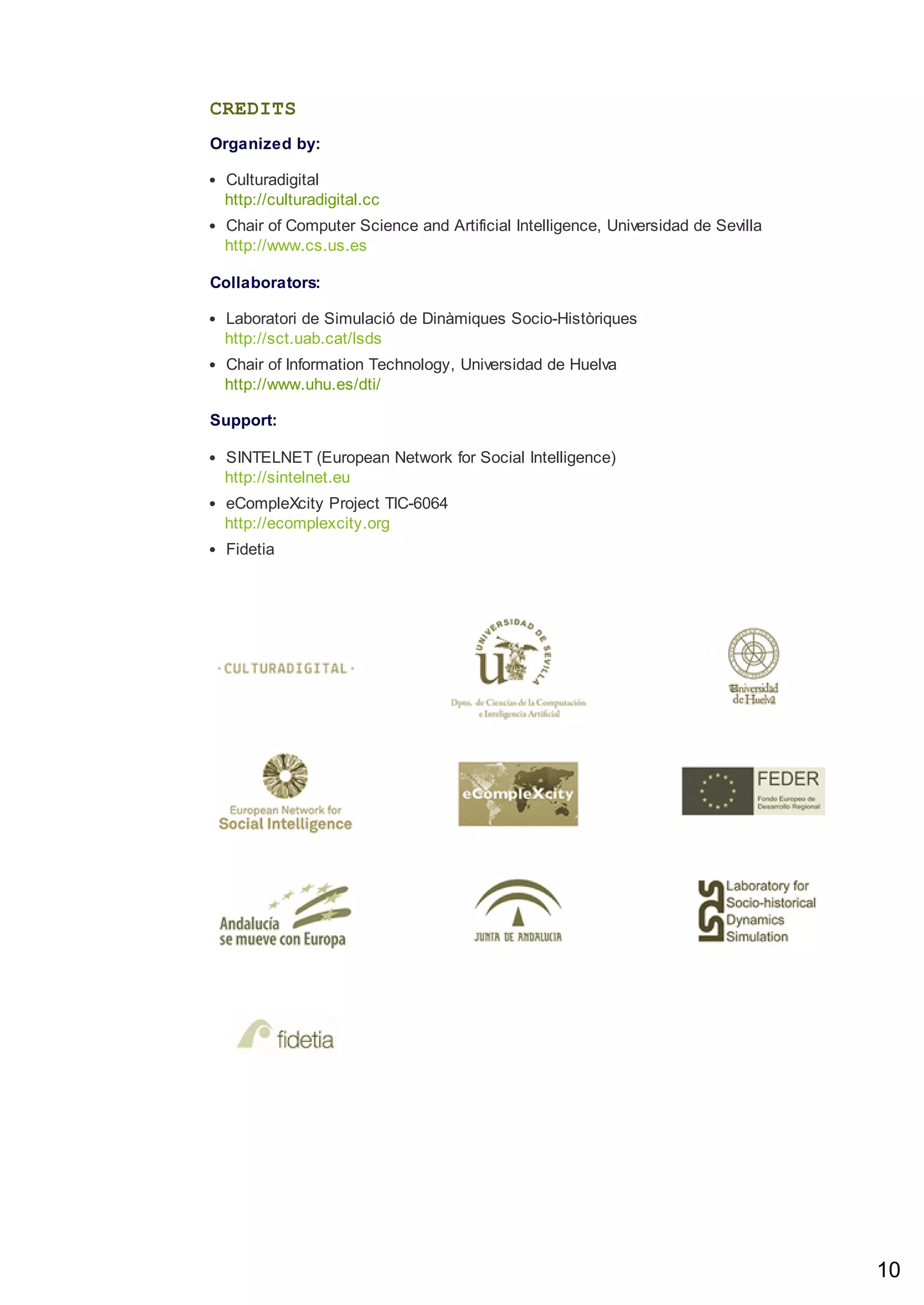 CREDITS
Organized by:
Culturadigital
http://culturadigital.cc
Chair of Computer Science and Artificial Intelligence, Universidad de Sevilla
http://www.cs.us.es
Collaborators:
Laboratori de Simulació de Dinàmiques Socio-Històriques
http://sct.uab.cat/lsds
Chair of Information Technology, Universidad de Huelva
http://www.uhu.es/dti/
Support:
SINTELNET (European Network for Social Intelligence)
http://sintelnet.eu
eCompleXcity Project TIC-6064
http://ecomplexcity.org
Fidetia
10
 