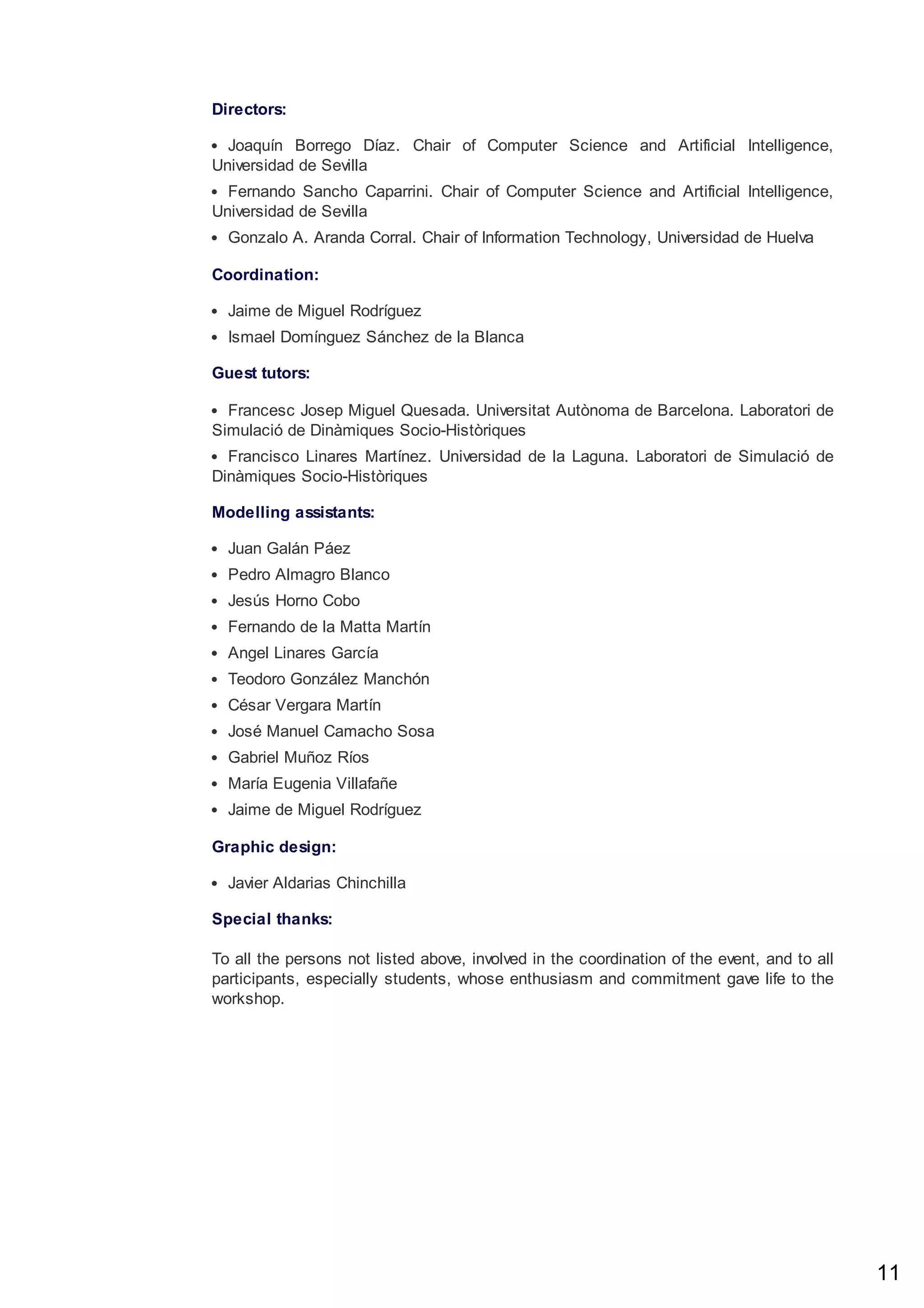 Directors:
Joaquín Borrego Díaz. Chair of Computer Science and Artificial Intelligence,
Universidad de Sevilla
Fernando Sancho Caparrini. Chair of Computer Science and Artificial Intelligence,
Universidad de Sevilla
Gonzalo A. Aranda Corral. Chair of Information Technology, Universidad de Huelva
Coordination:
Jaime de Miguel Rodríguez
Ismael Domínguez Sánchez de la Blanca
Guest tutors:
Francesc Josep Miguel Quesada. Universitat Autònoma de Barcelona. Laboratori de
Simulació de Dinàmiques Socio-Històriques
Francisco Linares Martínez. Universidad de la Laguna. Laboratori de Simulació de
Dinàmiques Socio-Històriques
Modelling assistants:
Juan Galán Páez
Pedro Almagro Blanco
Jesús Horno Cobo
Fernando de la Matta Martín
Angel Linares García
Teodoro González Manchón
César Vergara Martín
José Manuel Camacho Sosa
Gabriel Muñoz Ríos
María Eugenia Villafañe
Jaime de Miguel Rodríguez
Graphic design:
Javier Aldarias Chinchilla
Special thanks:
To all the persons not listed above, involved in the coordination of the event, and to all
participants, especially students, whose enthusiasm and commitment gave life to the
workshop.
11
 