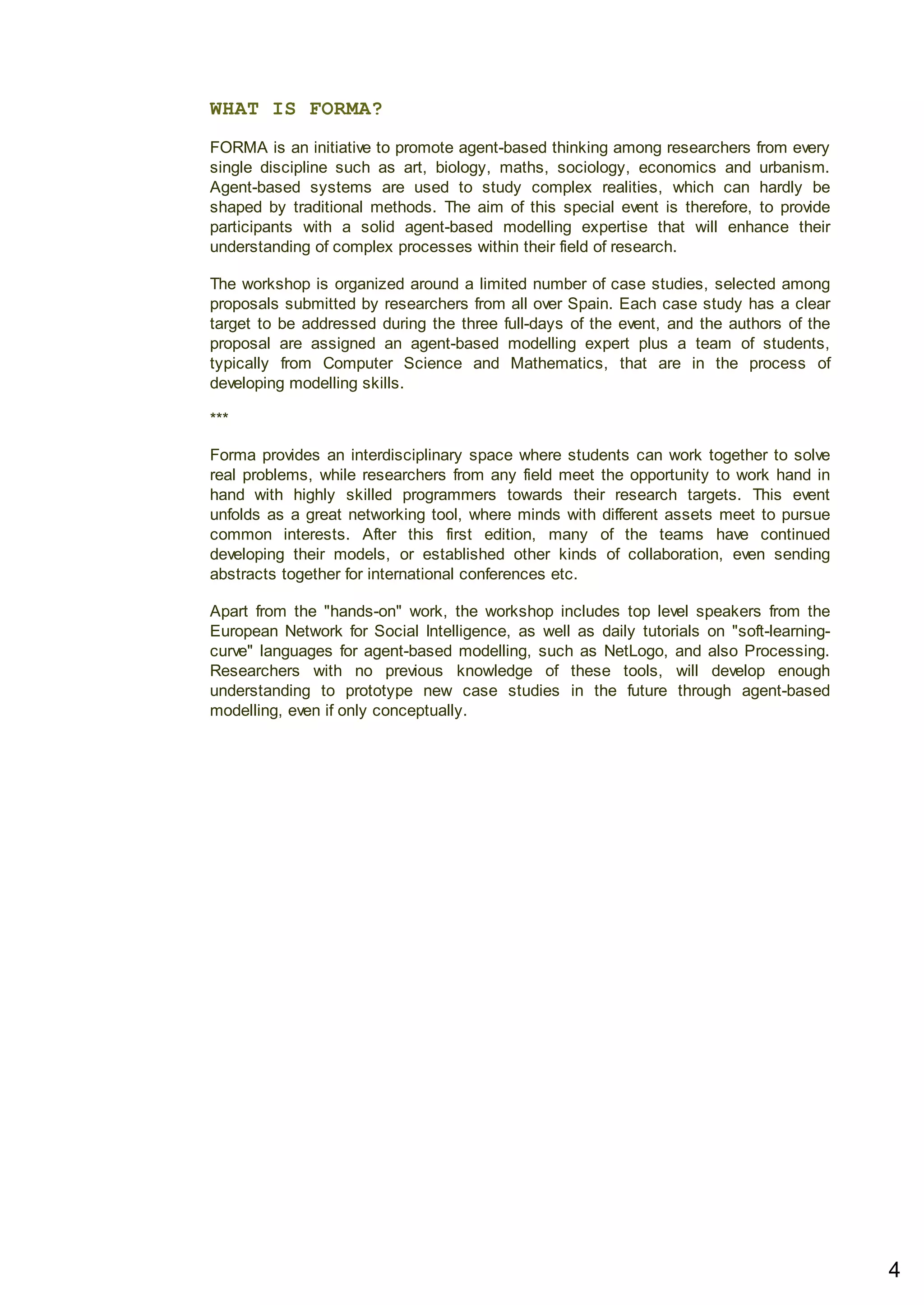 WHAT IS FORMA?
FORMA is an initiative to promote agent-based thinking among researchers from every
single discipline such as art, biology, maths, sociology, economics and urbanism.
Agent-based systems are used to study complex realities, which can hardly be
shaped by traditional methods. The aim of this special event is therefore, to provide
participants with a solid agent-based modelling expertise that will enhance their
understanding of complex processes within their field of research.
The workshop is organized around a limited number of case studies, selected among
proposals submitted by researchers from all over Spain. Each case study has a clear
target to be addressed during the three full-days of the event, and the authors of the
proposal are assigned an agent-based modelling expert plus a team of students,
typically from Computer Science and Mathematics, that are in the process of
developing modelling skills.
***
Forma provides an interdisciplinary space where students can work together to solve
real problems, while researchers from any field meet the opportunity to work hand in
hand with highly skilled programmers towards their research targets. This event
unfolds as a great networking tool, where minds with different assets meet to pursue
common interests. After this first edition, many of the teams have continued
developing their models, or established other kinds of collaboration, even sending
abstracts together for international conferences etc.
Apart from the "hands-on" work, the workshop includes top level speakers from the
European Network for Social Intelligence, as well as daily tutorials on "soft-learning-
curve" languages for agent-based modelling, such as NetLogo, and also Processing.
Researchers with no previous knowledge of these tools, will develop enough
understanding to prototype new case studies in the future through agent-based
modelling, even if only conceptually.
4
 