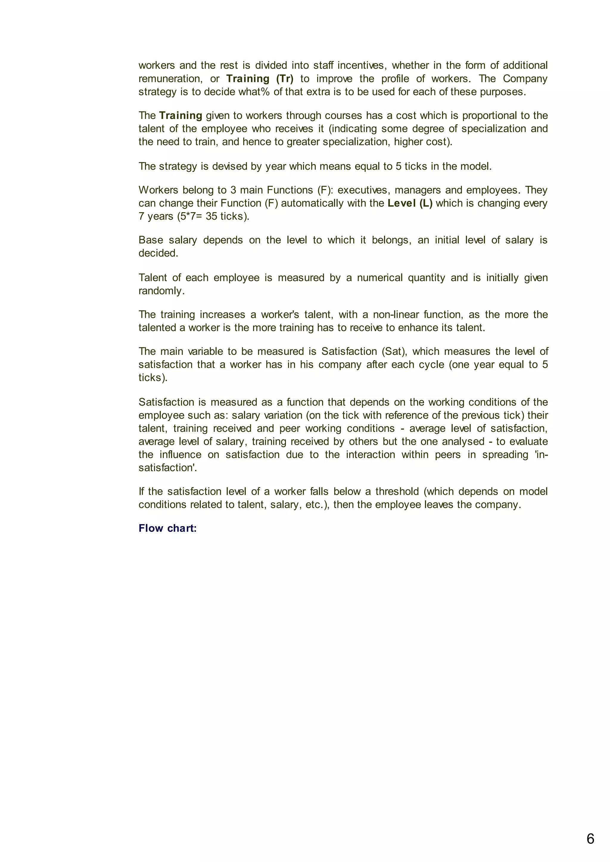 workers and the rest is divided into staff incentives, whether in the form of additional
remuneration, or Training (Tr) to improve the profile of workers. The Company
strategy is to decide what% of that extra is to be used for each of these purposes.
The Training given to workers through courses has a cost which is proportional to the
talent of the employee who receives it (indicating some degree of specialization and
the need to train, and hence to greater specialization, higher cost).
The strategy is devised by year which means equal to 5 ticks in the model.
Workers belong to 3 main Functions (F): executives, managers and employees. They
can change their Function (F) automatically with the Level (L) which is changing every
7 years (5*7= 35 ticks).
Base salary depends on the level to which it belongs, an initial level of salary is
decided.
Talent of each employee is measured by a numerical quantity and is initially given
randomly.
The training increases a worker's talent, with a non-linear function, as the more the
talented a worker is the more training has to receive to enhance its talent.
The main variable to be measured is Satisfaction (Sat), which measures the level of
satisfaction that a worker has in his company after each cycle (one year equal to 5
ticks).
Satisfaction is measured as a function that depends on the working conditions of the
employee such as: salary variation (on the tick with reference of the previous tick) their
talent, training received and peer working conditions - average level of satisfaction,
average level of salary, training received by others but the one analysed - to evaluate
the influence on satisfaction due to the interaction within peers in spreading 'in-
satisfaction'.
If the satisfaction level of a worker falls below a threshold (which depends on model
conditions related to talent, salary, etc.), then the employee leaves the company.
Flow chart:
6
 