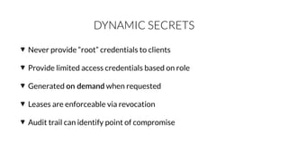 DYNAMIC SECRETS
Never provide “root” credentials to clients
Provide limited access credentials based on role
Generated on  demand when requested
Leases are enforceable via revocation
Audit trail can identify point of compromise
 