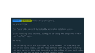 ## DESCRIPTION
The PostgreSQL backend dynamically generates database users.
After mounting this backend, configure it using the endpoints within
the "config/" path.
## PATHS
The following paths are supported by this backend. To view help for
any of the paths below, use the help command with any route matching
the path pattern. Note that depending on the policy of your auth token,
secure  master vault help postgresql
 