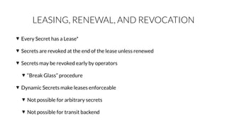 LEASING, RENEWAL, AND REVOCATION
Every Secret has a Lease*
Secrets are revoked at the end of the lease unless renewed
Secrets may be revoked early by operators
“Break Glass” procedure
Dynamic Secrets make leases enforceable
Not possible for arbitrary secrets
Not possible for transit backend
 