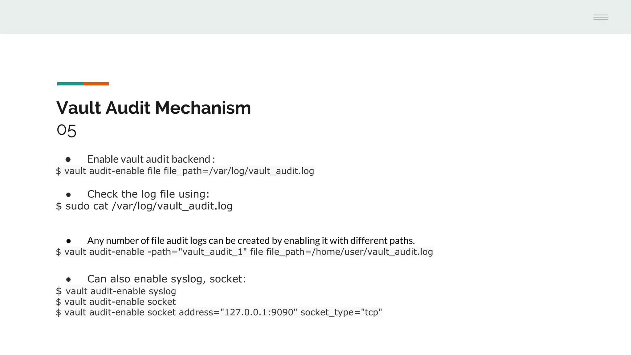 Vault Audit Mechanism
05
● Enable vault audit backend :
$ vault audit-enable file file_path=/var/log/vault_audit.log
● Check the log file using:
$ sudo cat /var/log/vault_audit.log
● Any number of file audit logs can be created by enabling it with different paths.
$ vault audit-enable -path="vault_audit_1" file file_path=/home/user/vault_audit.log
● Can also enable syslog, socket:
$ vault audit-enable syslog
$ vault audit-enable socket
$ vault audit-enable socket address="127.0.0.1:9090" socket_type="tcp"
 