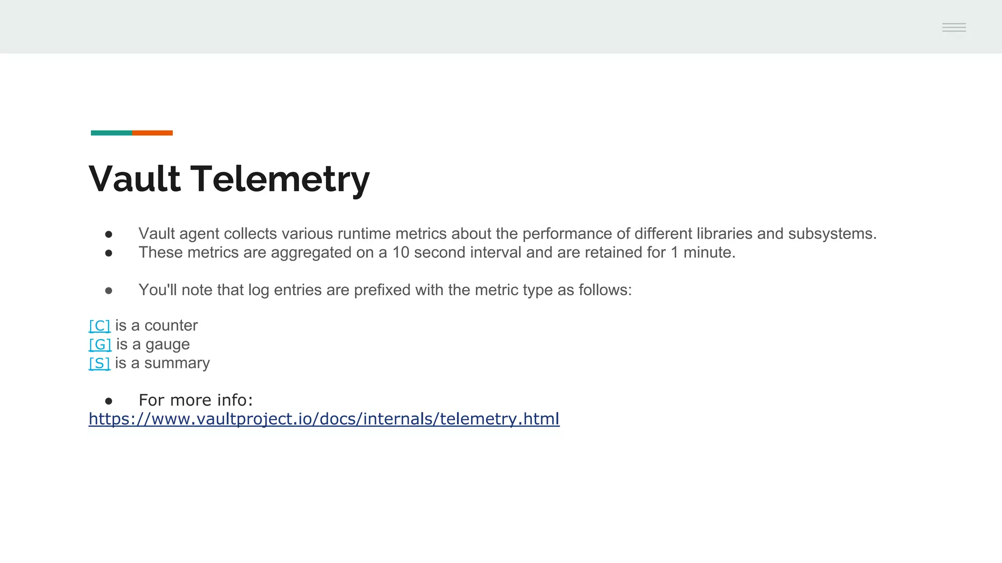 Vault Telemetry
● Vault agent collects various runtime metrics about the performance of different libraries and subsystems.
● These metrics are aggregated on a 10 second interval and are retained for 1 minute.
● You'll note that log entries are prefixed with the metric type as follows:
[C] is a counter
[G] is a gauge
[S] is a summary
● For more info:
https://www.vaultproject.io/docs/internals/telemetry.html
 