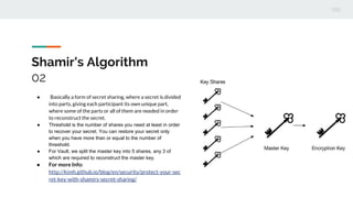 Shamir's Algorithm
02
● Basically a form of secret sharing, where a secret is divided
into parts, giving each participant its own unique part,
where some of the parts or all of them are needed in order
to reconstruct the secret.
● Threshold is the number of shares you need at least in order
to recover your secret. You can restore your secret only
when you have more than or equal to the number of
threshold.
● For Vault, we split the master key into 5 shares, any 3 of
which are required to reconstruct the master key.
● For more Info:
http://kimh.github.io/blog/en/security/protect-your-sec
ret-key-with-shamirs-secret-sharing/
 