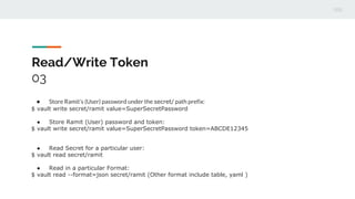 Read/Write Token
03
● Store Ramit’s (User) password under the secret/ path prefix:
$ vault write secret/ramit value=SuperSecretPassword
● Store Ramit (User) password and token:
$ vault write secret/ramit value=SuperSecretPassword token=ABCDE12345
● Read Secret for a particular user:
$ vault read secret/ramit
● Read in a particular Format:
$ vault read --format=json secret/ramit (Other format include table, yaml )
 