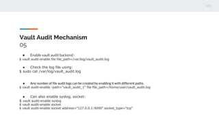 Vault Audit Mechanism
05
● Enable vault audit backend :
$ vault audit-enable file file_path=/var/log/vault_audit.log
● Check the log file using:
$ sudo cat /var/log/vault_audit.log
● Any number of file audit logs can be created by enabling it with different paths.
$ vault audit-enable -path="vault_audit_1" file file_path=/home/user/vault_audit.log
● Can also enable syslog, socket:
$ vault audit-enable syslog
$ vault audit-enable socket
$ vault audit-enable socket address="127.0.0.1:9090" socket_type="tcp"
 