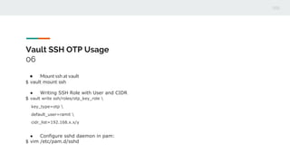 Vault SSH OTP Usage
06
● Mount ssh at vault
$ vault mount ssh
● Writing SSH Role with User and CIDR
$ vault write ssh/roles/otp_key_role 
key_type=otp 
default_user=ramit 
cidr_list=192.168.x.x/y
● Configure sshd daemon in pam:
$ vim /etc/pam.d/sshd
 