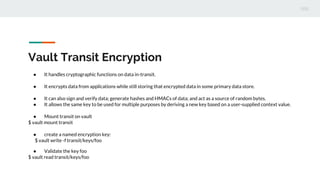 Vault Transit Encryption
● It handles cryptographic functions on data in-transit.
● It encrypts data from applications while still storing that encrypted data in some primary data store.
● It can also sign and verify data; generate hashes and HMACs of data; and act as a source of random bytes.
● It allows the same key to be used for multiple purposes by deriving a new key based on a user-supplied context value.
● Mount transit on vault
$ vault mount transit
● create a named encryption key:
$ vault write -f transit/keys/foo
● Validate the key foo
$ vault read transit/keys/foo
 