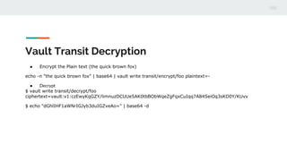 Vault Transit Decryption
● Encrypt the Plain text (the quick brown fox)
echo -n "the quick brown fox" | base64 | vault write transit/encrypt/foo plaintext=-
● Decrypt
$ vault write transit/decrypt/foo
ciphertext=vault:v1:czEwyKqGZY/limnuzDCUUe5AK0tbBObWqeZgFqxCuIqq7A84SeiOq3sKD0Y/KUvv
$ echo "dGhlIHF1aWNrIGJyb3duIGZveAo=" | base64 -d
 
