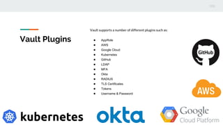 Vault Plugins
Vault supports a number of different plugins such as:
● AppRole
● AWS
● Google Cloud
● Kubernetes
● GitHub
● LDAP
● MFA
● Okta
● RADIUS
● TLS Certificates
● Tokens
● Username & Password
 