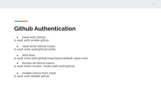 Github Authentication
● Vault Auth Github:
$ vault auth-enable github
● Vault Write GitHub Creds:
$ vault write auth/github/config
● With Root
$ vault write auth/github/map/teams/default value=root
● Revoke all Github tokens
$ vault token-revoke -mode=path auth/github
● Disable Github from Vault
$ vault auth-disable github
 