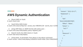 AWS Dynamic Authentication
● Mount AWS on Vault:
$ vault mount aws
● Vault Write AWS Creds:
$ vault write aws/config/root access_key=ABCDE1234 secret_key=1234ABCDE
● Using IAM Policy in JSON Format with policy.json :
$ vault write aws/roles/deploy policy=@policy.json
● Read & Verify the AWS tokens in Vault:
$ vault read aws/creds/deploy
● Using lease_id parameter from above in the above command:
$ vault revoke <aws/creds/deploy/185e6910-6d36-e9a6-33b3-fc8dcfd4e97c> → lease_id
{
"Version": "2012-10-17",
"Statement": [
{
"Sid":
"Stmt1426528957000",
"Effect": "Allow",
"Action": [
"ec2:*"
],
"Resource": [
"*"
]
}
]
}
 