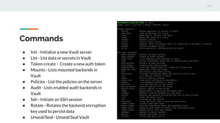 Commands
● Init - Initialize a new Vault server
● List - List data or secrets in Vault
● Token-create - Create a new auth token
● Mounts - Lists mounted backends in
Vault
● Policies - List the policies on the server
● Audit - Lists enabled audit backends in
Vault
● Ssh - Initiate an SSH session
● Rotate - Rotates the backend encryption
key used to persist data
● Unseal/Seal - Unseal/Seal Vault
 