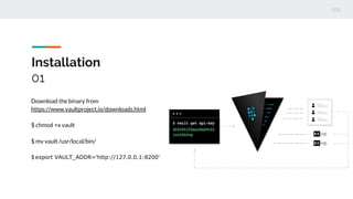 Installation
01
Download the binary from
https://www.vaultproject.io/downloads.html
$ chmod +x vault
$ mv vault /usr/local/bin/
$ export VAULT_ADDR='http://127.0.0.1:8200'
 