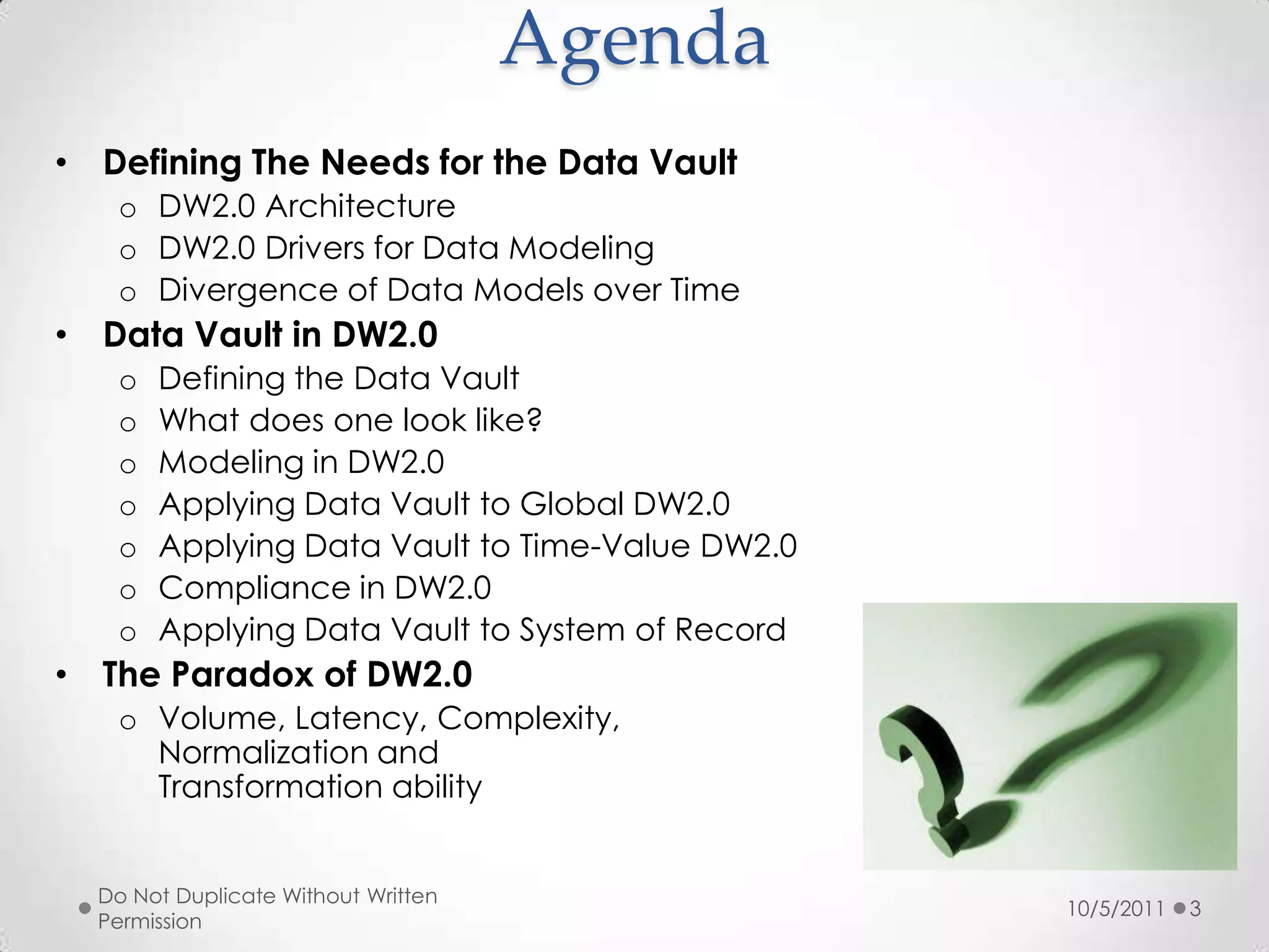 AgendaDefining The Needs for the Data VaultDW2.0 ArchitectureDW2.0 Drivers for Data ModelingDivergence of Data Models over TimeData Vault in DW2.0Defining the Data VaultWhat does one look like?Modeling in DW2.0Applying Data Vault to Global DW2.0Applying Data Vault to Time-Value DW2.0Compliance in DW2.0Applying Data Vault to System of RecordThe Paradox of DW2.0Volume, Latency, Complexity,Normalization andTransformation ability10/5/2011Do Not Duplicate Without Written Permission3