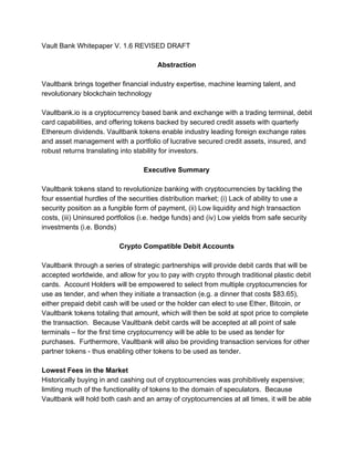 Vault​ ​Bank​ ​Whitepaper​ ​V.​ ​1.6​ ​REVISED​ ​DRAFT
Abstraction
Vaultbank​ ​brings​ ​together​ ​financial​ ​industry​ ​expertise,​ ​machine​ ​learning​ ​talent,​ ​and
revolutionary​ ​blockchain​ ​technology
Vaultbank.io​ ​is​ ​a​ ​cryptocurrency​ ​based​ ​bank​ ​and​ ​exchange​ ​with​ ​a​ ​trading​ ​terminal,​ ​debit
card​ ​capabilities,​ ​and​ ​offering​ ​tokens​ ​backed​ ​by​ ​secured​ ​credit​ ​assets​ ​with​ ​quarterly
Ethereum​ ​dividends.​ ​Vaultbank​ ​tokens​ ​enable​ ​industry​ ​leading​ ​foreign​ ​exchange​ ​rates
and​ ​asset​ ​management​ ​with​ ​a​ ​portfolio​ ​of​ ​lucrative​ ​secured​ ​credit​ ​assets,​ ​insured,​ ​and
robust​ ​returns​ ​translating​ ​into​ ​stability​ ​for​ ​investors.
Executive​ ​Summary
Vaultbank​ ​tokens​ ​stand​ ​to​ ​revolutionize​ ​banking​ ​with​ ​cryptocurrencies​ ​by​ ​tackling​ ​the
four​ ​essential​ ​hurdles​ ​of​ ​the​ ​securities​ ​distribution​ ​market;​ ​(i)​ ​Lack​ ​of​ ​ability​ ​to​ ​use​ ​a
security​ ​position​ ​as​ ​a​ ​fungible​ ​form​ ​of​ ​payment,​ ​(ii)​ ​Low​ ​liquidity​ ​and​ ​high​ ​transaction
costs,​ ​(iii)​ ​Uninsured​ ​portfolios​ ​(i.e.​ ​hedge​ ​funds)​ ​and​ ​(iv)​ ​Low​ ​yields​ ​from​ ​safe​ ​security
investments​ ​(i.e.​ ​Bonds)
Crypto​ ​Compatible​ ​Debit​ ​Accounts
Vaultbank​ ​through​ ​a​ ​series​ ​of​ ​strategic​ ​partnerships​ ​will​ ​provide​ ​debit​ ​cards​ ​that​ ​will​ ​be
accepted​ ​worldwide,​ ​and​ ​allow​ ​for​ ​you​ ​to​ ​pay​ ​with​ ​crypto​ ​through​ ​traditional​ ​plastic​ ​debit
cards.​ ​​ ​Account​ ​Holders​ ​will​ ​be​ ​empowered​ ​to​ ​select​ ​from​ ​multiple​ ​cryptocurrencies​ ​for
use​ ​as​ ​tender,​ ​and​ ​when​ ​they​ ​initiate​ ​a​ ​transaction​ ​(e.g.​ ​a​ ​dinner​ ​that​ ​costs​ ​$83.65),
either​ ​prepaid​ ​debit​ ​cash​ ​will​ ​be​ ​used​ ​or​ ​the​ ​holder​ ​can​ ​elect​ ​to​ ​use​ ​Ether,​ ​Bitcoin,​ ​or
Vaultbank​ ​tokens​ ​totaling​ ​that​ ​amount,​ ​which​ ​will​ ​then​ ​be​ ​sold​ ​at​ ​spot​ ​price​ ​to​ ​complete
the​ ​transaction.​ ​​ ​Because​ ​Vaultbank​ ​debit​ ​cards​ ​will​ ​be​ ​accepted​ ​at​ ​all​ ​point​ ​of​ ​sale
terminals​ ​–​ ​for​ ​the​ ​first​ ​time​ ​cryptocurrency​ ​will​ ​be​ ​able​ ​to​ ​be​ ​used​ ​as​ ​tender​ ​for
purchases.​ ​​ ​Furthermore,​ ​Vaultbank​ ​will​ ​also​ ​be​ ​providing​ ​transaction​ ​services​ ​for​ ​other
partner​ ​tokens​ ​-​ ​thus​ ​enabling​ ​other​ ​tokens​ ​to​ ​be​ ​used​ ​as​ ​tender.
Lowest​ ​Fees​ ​in​ ​the​ ​Market
Historically​ ​buying​ ​in​ ​and​ ​cashing​ ​out​ ​of​ ​cryptocurrencies​ ​was​ ​prohibitively​ ​expensive;
limiting​ ​much​ ​of​ ​the​ ​functionality​ ​of​ ​tokens​ ​to​ ​the​ ​domain​ ​of​ ​speculators.​ ​​ ​Because
Vaultbank​ ​will​ ​hold​ ​both​ ​cash​ ​and​ ​an​ ​array​ ​of​ ​cryptocurrencies​ ​at​ ​all​ ​times,​ ​it​ ​will​ ​be​ ​able
 
