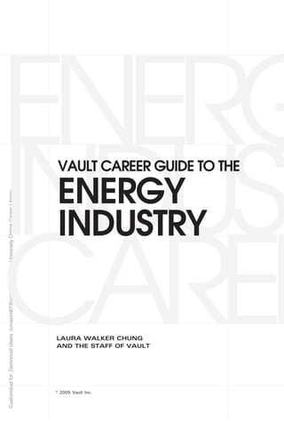 ENERG
INDUST
                                                                                            VAULT CAREER GUIDE TO THE

                                                                                            ENERGY
Customized for: Demonoid Users (cmaxim87@yahoo.com) Yale University Online Career Library




                                                                                            INDUSTRY

CAREE                                                                                       LAURA WALKER CHUNG
                                                                                            AND THE STAFF OF VAULT




                                                                                            © 2005 Vault Inc.
 