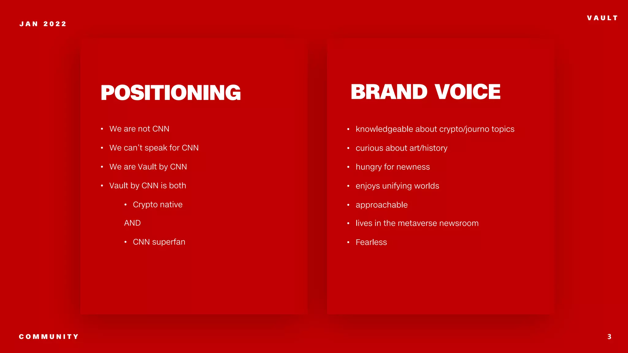 3
J A N 2 0 2 2
V A U L T
POSITIONING
• We are not CNN
• We can’t speak for CNN
• We are Vault by CNN
• Vault by CNN is both
• Crypto native
AND
• CNN superfan
C O M M U N I T Y
BRAND VOICE
• knowledgeable about crypto/journo topics
• curious about art/history
• hungry for newness
• enjoys unifying worlds
• approachable
• lives in the metaverse newsroom
• Fearless
 